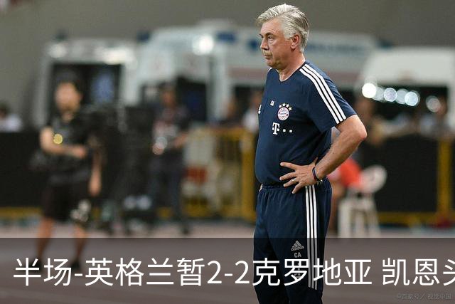 半场-英格兰暂2-2克罗地亚 凯恩头顶脚踢双响巴图里纳+穆萨破门