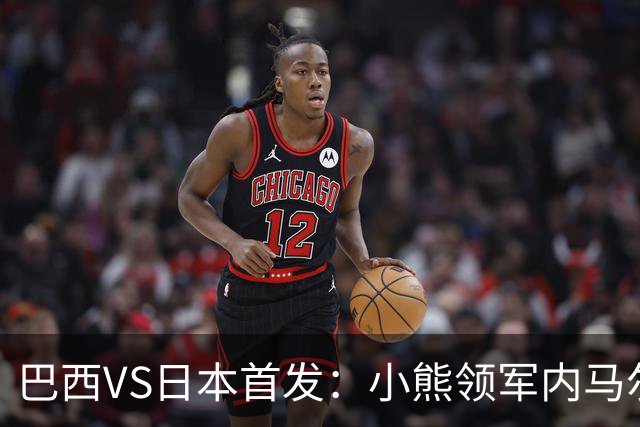 巴西VS日本首发：小熊领军内马尔替补 库尼亚配拉扬