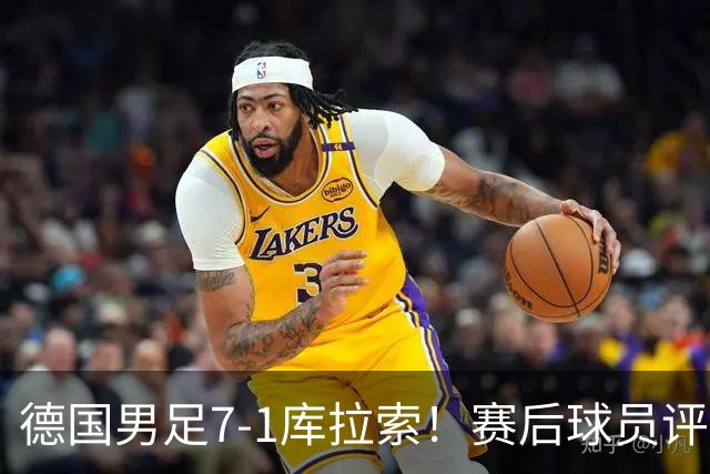 德国男足7-1库拉索！赛后球员评分：2人封神，3人及格，1人太拉胯